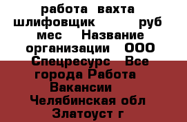 работа. вахта. шлифовщик. 50 000 руб./мес. › Название организации ­ ООО Спецресурс - Все города Работа » Вакансии   . Челябинская обл.,Златоуст г.